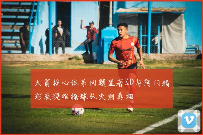 火箭核心体系问题显著KD与阿门精彩表现难掩球队失利真相