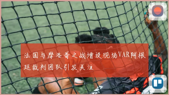 法国与摩洛哥之战增设现场VAR阿根廷裁判团队引发关注