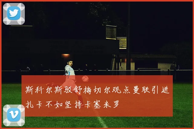 斯科尔斯驳舒梅切尔观点曼联引进扎卡不如坚持卡塞米罗