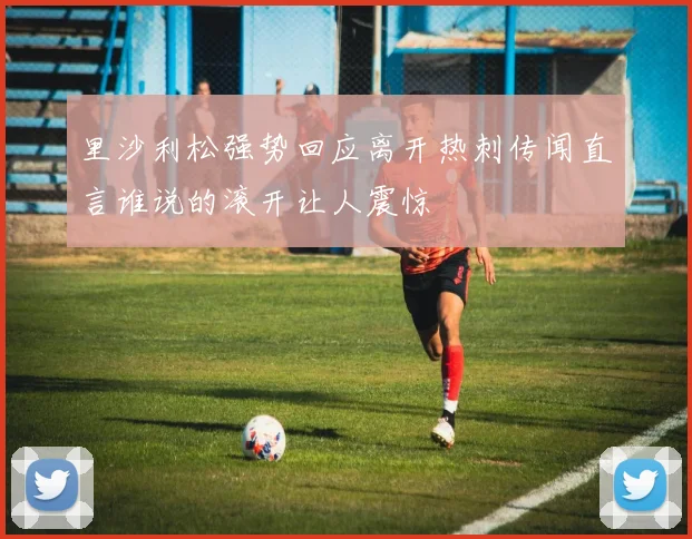 里沙利松强势回应离开热刺传闻直言谁说的滚开让人震惊