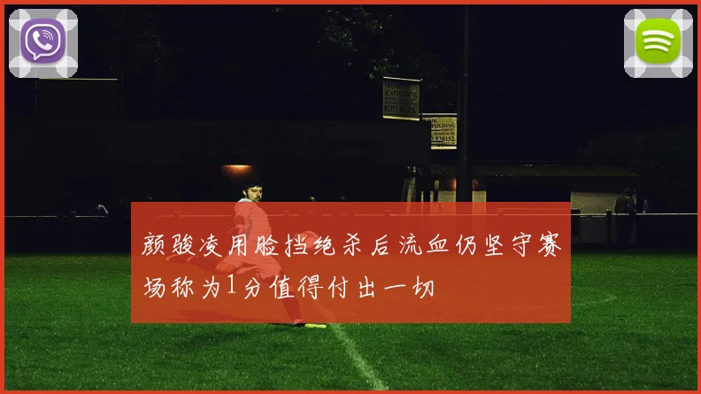 颜骏凌用脸挡绝杀后流血仍坚守赛场称为1分值得付出一切