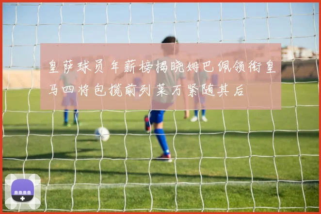 皇萨球员年薪榜揭晓姆巴佩领衔皇马四将包揽前列莱万紧随其后