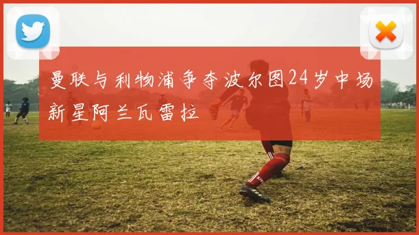 曼联与利物浦争夺波尔图24岁中场新星阿兰瓦雷拉