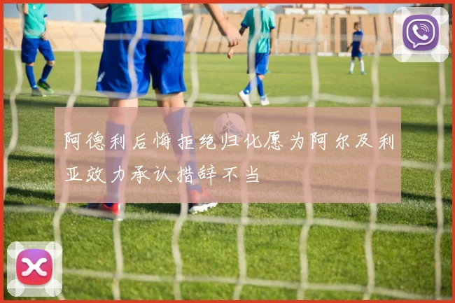 阿德利后悔拒绝归化愿为阿尔及利亚效力承认措辞不当