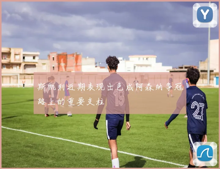 斯凯利近期表现出色成阿森纳争冠路上的重要支柱